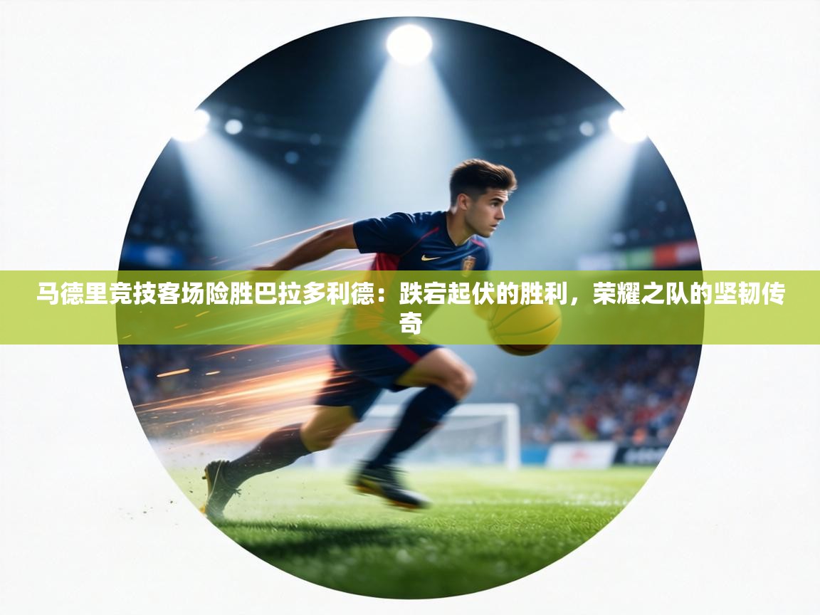 马德里竞技客场险胜巴拉多利德：跌宕起伏的胜利，荣耀之队的坚韧传奇  第1张
